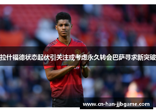 拉什福德状态起伏引关注或考虑永久转会巴萨寻求新突破